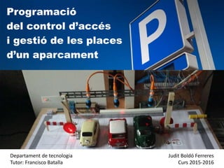Programació
del control d’accés
i gestió de les places
d’un aparcament
Departament de tecnologia
Tutor: Francisco Batalla
Judit Boldó Ferreres
Curs 2015-2016
 