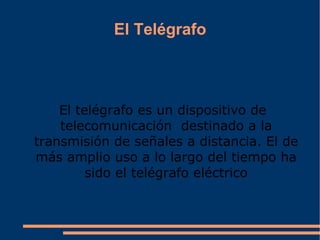 El Telégrafo El  telégrafo  es un dispositivo de telecomunicación  destinado a la transmisión de señales a distancia. El de más amplio uso a lo largo del tiempo ha sido el  telégrafo eléctrico 