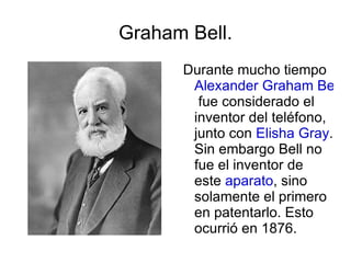 Graham Bell. Durante mucho tiempo  Alexander Graham Bell  fue considerado el inventor del teléfono, junto con  Elisha Gray . Sin embargo Bell no fue el inventor de este  aparato , sino solamente el primero en patentarlo. Esto ocurrió en 1876. 