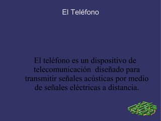El Teléfono El  teléfono  es un dispositivo de telecomunicación  diseñado para transmitir señales acústicas por medio de señales eléctricas a distancia. 