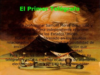 El Primer Telégrafo El artista profesional Samuel Morse desarrolló y patentó de manera independiente el primer telégrafo de los Estados Unidos. Morse estaba interesado en los asuntos relacionados con la electricidad. La posibilidad de encontrar un medio de comunicación que funcionara a través de la electricidad. Para 1832, ya tenía diseñado un boceto de su telégrafo y estaba creando el sistema de alambres electromagnéticos para su funcionamiento.