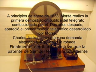 A principios de enero de 1833, Morse realizó la primera demostración pública del telégrafo confeccionado por él. Dos años después, apareció el primer modelo telegráfico desarrollado por Morse. Charles Jackson introdujo una demanda alegando que su idea fue robada. Finalmente, el tribunal mantuvo que la patente de Samuel Morse era totalmente válida.