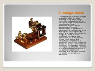 El código MorseLa combinación de puntos y rayas se puede traducir en letras mediante el uso de un código convenido, en la práctica el más utilizado durante muchos años ha sido el código Morse. Posteriores mejoras de los dispositivos emisores y transmisores han permitido la transmisión de mensajes de forma más rápida, sin necesidad de recurrir a la traducción manual del código, así como el envío simultáneo de más de una transmisión por la misma línea.Uno de estos dispositivos telegráficos avanzados es el teletipo las formas más modernas de esta máquina se fabricaron con un monitor o pantalla en lugar de una impresora. El sistema todavía se utiliza para personas sordas o con serias discapacidades auditivas, a fin de tipear o poner por escrito comunicaciones telefónicas.