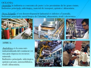 OCEANIA:
-Austràlia: la indústria es concentra als ports i a les proximitats de les grans ciutats.
Indústries principals: siderúrgica, material de transport, química i alimentària.
-Nova Zelanda: el seu desenvolupament industrial és inferior a l’australià.
Indústries principals: metal lúrgica de l’alumini, alimentària, tèxtil i electrònica.·
ÀFRICA:
-Sud-àfrica: és la zona més
industrialitzada del continent i té
una gran riquesa en recursos
minerals.
Indústries principals: siderúrgica,
química pesant, automobilística,
tèxtil i alimentària.
 