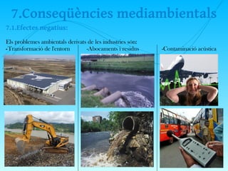 7.Conseqüències mediambientals
7.1.Efectes negatius:
Els problemes ambientals derivats de les industries són:
-Transformació de l'entorn -Abocaments i residus -Contaminació acústica
 