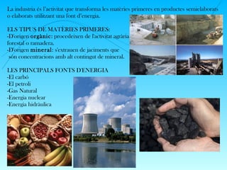 La industria és l’activitat que transforma les matèries primeres en productes semielaborats
o elaborats utilitzant una font d’energia.
ELS TIPUS DE MATÈRIES PRIMERES:
-D'origen orgànic: procedeixen de l'activitat agrària,
forestal o ramadera.
-D'origen mineral: s'extrauen de jaciments que
són concentracions amb alt contingut de mineral.
LES PRINCIPALS FONTS D'ENERGIA
-El carbó
-El petroli
-Gas Natural
-Energia nuclear
-Energia hidràulica
 