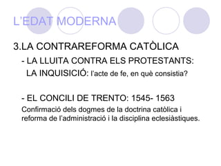 L’EDAT MODERNA
3.LA CONTRAREFORMA CATÒLICA
- LA LLUITA CONTRA ELS PROTESTANTS:
LA INQUISICIÓ: l’acte de fe, en què consistia?
- EL CONCILI DE TRENTO: 1545- 1563
Confirmació dels dogmes de la doctrina catòlica i
reforma de l’administració i la disciplina eclesiàstiques.
 