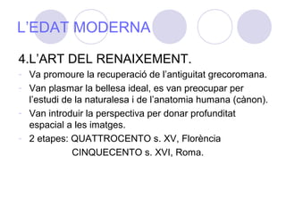 L’EDAT MODERNA
4.L’ART DEL RENAIXEMENT.
- Va promoure la recuperació de l’antiguitat grecoromana.
- Van plasmar la bellesa ideal, es van preocupar per
l’estudi de la naturalesa i de l’anatomia humana (cànon).
- Van introduir la perspectiva per donar profunditat
espacial a les imatges.
- 2 etapes: QUATTROCENTO s. XV, Florència
CINQUECENTO s. XVI, Roma.
 