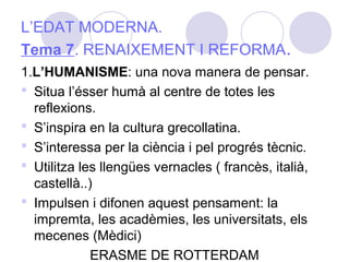 1.L’HUMANISME: una nova manera de pensar.
 Situa l’ésser humà al centre de totes les
reflexions.
 S’inspira en la cultura grecollatina.
 S’interessa per la ciència i pel progrés tècnic.
 Utilitza les llengües vernacles ( francès, italià,
castellà..)
 Impulsen i difonen aquest pensament: la
impremta, les acadèmies, les universitats, els
mecenes (Mèdici)
ERASME DE ROTTERDAM
L’EDAT MODERNA.
Tema 7. RENAIXEMENT I REFORMA.
 