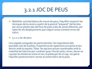 3.2.1 JOC DE PEUS
 Mobilitat: activitat b{sica de moure els peus, l’equilibri corporal i les
   tècniques de la carrera a partir de la posició “preparat” del tenista
   per cercar pilotes des del fons de pista o des de zones diferents, per
   saber fer els desplaçaments que calguin sense cometre errors de
   càlcul.

 3.2.1.1 Joc de peus

Una vegada conegudes les particularitats i les trajectòries dels
possibles vols de la pilota, l’experiència de repeticions ens porta al seu
domini amb la raqueta. Totes les opcions actuen coordinades amb la
mobilitat de l’alumne per: conèixer quan s’ha de sortir, córrer, aturar-se
i ajustar les distàncies entre el cos i la pilota per fer el cop, recuperar
l’equilibri posteriorment i tornar al centre teòric de la pista.
 