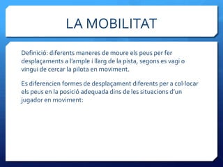 LA MOBILITAT
Definició: diferents maneres de moure els peus per fer
desplaçaments a l’ample i llarg de la pista, segons es vagi o
vingui de cercar la pilota en moviment.

Es diferencien formes de desplaçament diferents per a col·locar
els peus en la posició adequada dins de les situacions d’un
jugador en moviment:
 