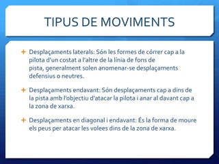 TIPUS DE MOVIMENTS

 Desplaçaments laterals: Són les formes de córrer cap a la
  pilota d’un costat a l’altre de la línia de fons de
  pista, generalment solen anomenar-se desplaçaments
  defensius o neutres.

 Desplaçaments endavant: Són desplaçaments cap a dins de
  la pista amb l’objectiu d’atacar la pilota i anar al davant cap a
  la zona de xarxa.

 Desplaçaments en diagonal i endavant: És la forma de moure
  els peus per atacar les volees dins de la zona de xarxa.
 