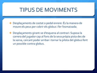 TIPUS DE MOVIMENTS

 Desplaçaments de costat o pedal enrere: És la manera de
  moure els peus per cobrir els globus i fer l’esmaixada.

 Desplaçaments girant-se d’esquena al contrari: Suposa la
  carrera del jugador cap al fons de la seva pròpia pista des de
  la xarxa, cercant poder arribar i tornar la pilota del globus fent
  un possible contra globus.
 