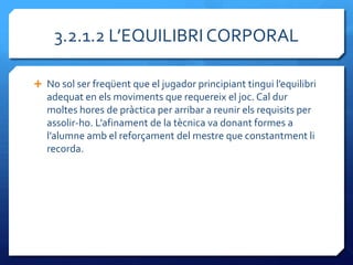 3.2.1.2 L’EQUILIBRI CORPORAL

 No sol ser freqüent que el jugador principiant tingui l’equilibri
   adequat en els moviments que requereix el joc. Cal dur
   moltes hores de pràctica per arribar a reunir els requisits per
   assolir-ho. L’afinament de la tècnica va donant formes a
   l’alumne amb el reforçament del mestre que constantment li
   recorda.
 
