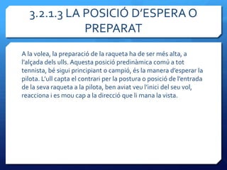 3.2.1.3 LA POSICIÓ D’ESPERA O
             PREPARAT
A la volea, la preparació de la raqueta ha de ser més alta, a
l’alçada dels ulls. Aquesta posició predinàmica comú a tot
tennista, bé sigui principiant o campió, és la manera d’esperar la
pilota. L’ull capta el contrari per la postura o posició de l’entrada
de la seva raqueta a la pilota, ben aviat veu l’inici del seu vol,
reacciona i es mou cap a la direcció que li mana la vista.
 