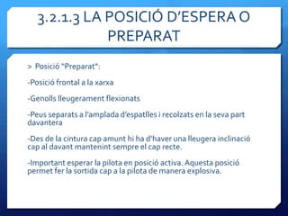 3.2.1.3 LA POSICIÓ D’ESPERA O
              PREPARAT
> Posició “Preparat”:
-Posició frontal a la xarxa
-Genolls lleugerament flexionats
-Peus separats a l’amplada d’espatlles i recolzats en la seva part
davantera
-Des de la cintura cap amunt hi ha d’haver una lleugera inclinació
cap al davant mantenint sempre el cap recte.
-Important esperar la pilota en posició activa. Aquesta posició
permet fer la sortida cap a la pilota de manera explosiva.
 