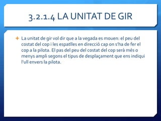 3.2.1.4 LA UNITAT DE GIR

 La unitat de gir vol dir que a la vegada es mouen: el peu del
   costat del cop i les espatlles en direcció cap on s’ha de fer el
   cop a la pilota. El pas del peu del costat del cop serà més o
   menys ampli segons el tipus de desplaçament que ens indiqui
   l’ull envers la pilota.
 