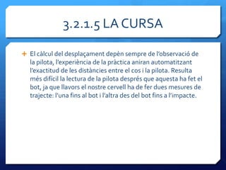 3.2.1.5 LA CURSA

 El c{lcul del desplaçament depèn sempre de l’observació de
  la pilota, l’experiència de la pr{ctica aniran automatitzant
  l’exactitud de les dist{ncies entre el cos i la pilota. Resulta
  més difícil la lectura de la pilota després que aquesta ha fet el
  bot, ja que llavors el nostre cervell ha de fer dues mesures de
  trajecte: l’una fins al bot i l’altra des del bot fins a l’impacte.
 