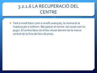 3.2.1.6 LA RECUPERACIÓ DEL
                  CENTRE

 Tant a nivell bàsic com a nivells avançats, la norma és la
   mateixa per a tothom: Recuperar el centre tan aviat com es
   pugui. El centre bàsic és el lloc situat darrere de la marca
   central de la línia de fons de pista.
 