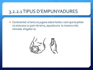 3.2.2.1 TIPUS D’EMPUNYADURES

 Continental: el tenis es jugava sobre herba i com que la pilota
   no aixecava un pam de terra, aquesta era la manera més
   còmoda d’agafar-la.
 