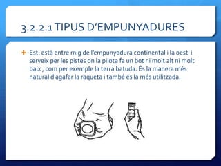 3.2.2.1 TIPUS D’EMPUNYADURES

 Est: est{ entre mig de l’empunyadura continental i la oest i
   serveix per les pistes on la pilota fa un bot ni molt alt ni molt
   baix , com per exemple la terra batuda. És la manera més
   natural d’agafar la raqueta i també és la més utilitzada.
 