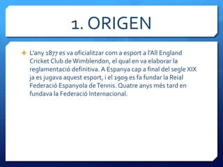 1. ORIGEN
 L’any 1877 es va oficialitzar com a esport a l’All England
   Cricket Club de Wimblendon, el qual en va elaborar la
   reglamentació definitiva. A Espanya cap a final del segle XIX
   ja es jugava aquest esport, i el 1909 es fa fundar la Reial
   Federació Espanyola de Tennis. Quatre anys més tard en
   fundava la Federació Internacional.
 