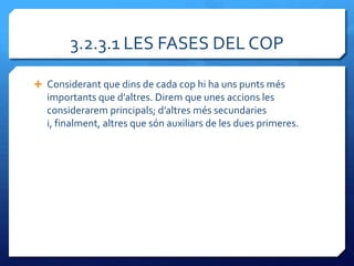 3.2.3.1 LES FASES DEL COP

 Considerant que dins de cada cop hi ha uns punts més
  importants que d’altres. Direm que unes accions les
  considerarem principals; d’altres més secundaries
  i, finalment, altres que són auxiliars de les dues primeres.
 