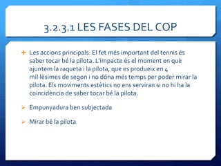 3.2.3.1 LES FASES DEL COP

 Les accions principals: El fet més important del tennis és
   saber tocar bé la pilota. L’impacte és el moment en què
   ajuntem la raqueta i la pilota, que es produeix en 4
   mil·lèsimes de segon i no dóna més temps per poder mirar la
   pilota. Els moviments estètics no ens serviran si no hi ha la
   coincidència de saber tocar bé la pilota.

 Empunyadura ben subjectada

 Mirar bé la pilota
 