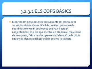 3.2.3.2 ELS COPS BÀSICS

 El servei: Un dels cops més contundents del tennis és el
  servei, també és el més difícil de realitzar per raons de
  coordinació entre el dos braços que han d’actuar
  conjuntament, és a dir, que mentre un prepara el moviment
  de la raqueta, l’altre ha d’ocupar-se de l’elevació de la pilota
  situant-la al punt ideal per trobar-se amb la raqueta.
 