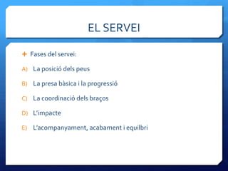 EL SERVEI

 Fases del servei:

A) La posició dels peus

B) La presa bàsica i la progressió

C) La coordinació dels braços

D) L’impacte

E) L’acompanyament, acabament i equilbri
 