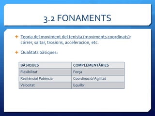 3.2 FONAMENTS
 Teoria del moviment del tenista (moviments coordinats):
  córrer, saltar, trosions, acceleracion, etc.

 Qualitats bàsiques:

  BÀSIQUES                     COMPLEMENTÀRIES
  Flexibilitat                 Força
  Resitència/ Potència         Coordinació/ Agilitat
  Velocitat                    Equilbri
 