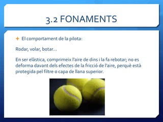 3.2 FONAMENTS
 El comportament de la pilota:

Rodar, volar, botar…

En ser elàstica, comprimeix l’aire de dins i la fa rebotar; no es
deforma davant dels efectes de la fricció de l’aire, perquè està
protegida pel filtre o capa de llana superior.
 