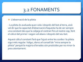3.2 FONAMENTS
 L’observació de la pilota

- La pilota és avaluada quan vola i després del bot al terra, això
vol dir que la capacitat d’observació d’aquesta ha de ser sempre
una constant des que la colpeja el contrari fins al nostre cop, fent
el càlcul del primer i segon vol abans i després del seu bot.

Aquest c{lcul constant far{ que l’ajust entre les cordes i la pilota
sigui més regular. Valgui, doncs el consell de “mira sempre la
pilota” perquè la majoria d’errades són produïdes per no mirar-la
prou atentament.
 