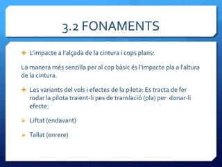 3.2 FONAMENTS
 L’impacte a l’alçada de la cintura i cops plans:

La manera més senzilla per al cop b{sic és l’impacte pla a l’altura
de la cintura.

 Les variants del vols i efectes de la pilota: Es tracta de fer
   rodar la pilota traient-li pes de translació (pla) per donar-li
   efecte:

 Liftat (endavant)

 Tallat (enrere)
 