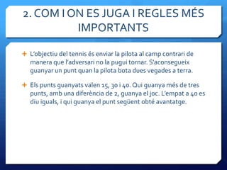 2. COM I ON ES JUGA I REGLES MÉS
          IMPORTANTS

 L’objectiu del tennis és enviar la pilota al camp contrari de
   manera que l’adversari no la pugui tornar. S’aconsegueix
   guanyar un punt quan la pilota bota dues vegades a terra.

 Els punts guanyats valen 15, 30 i 40. Qui guanya més de tres
   punts, amb una diferència de 2, guanya el joc. L’empat a 40 es
   diu iguals, i qui guanya el punt següent obté avantatge.
 