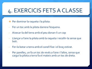 4. EXERCICIS FETS A CLASSE
 Per dominar la raqueta i la pilota:

-   Fer un toc amb la pilota darrera l’esquena.
-   Aixecar-la del terra amb el peu donan-li un cop
-   Llançar a l’aire la pilota amb la raqueta i recollir-la sense que
    boti.
-   Fer-la botar a terra amb el canell fixe i el braç estirat.
-   Per parelles, un fa un toc de revés a l’aire i l’altre, sense que
    caigui la pilota a terra fa el mateix amb un toc de dreta.
 
