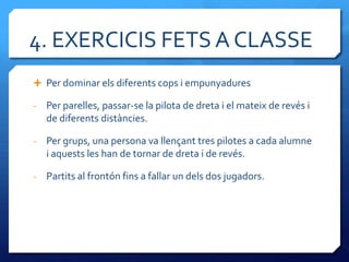 4. EXERCICIS FETS A CLASSE
 Per dominar els diferents cops i empunyadures

-   Per parelles, passar-se la pilota de dreta i el mateix de revés i
    de diferents distàncies.

-   Per grups, una persona va llençant tres pilotes a cada alumne
    i aquests les han de tornar de dreta i de revés.

-   Partits al frontón fins a fallar un dels dos jugadors.
 