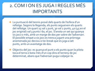 2. COM I ON ES JUGA I REGLES MÉS
          IMPORTANTS
 La puntuació del tennis prové dels quarts de l’esfera d’un
   rellotge. Segons la llegenda, els punts segueixen els quarts
   del rellotge. Un quart 15 val 1 punt, 30 val 2 punts, 40 (45 en el
   joc original) val 3 punts i 60, el joc. S’anota un set qui guanya
   sis jocs o més, amb un marge de dos per sobre de l’adversari.
   El possible empat a sis jocs es trenca jugant una pròrroga
   anomenada joc decisiu o tie-break que es juga a set
   punts, amb un avantatge de dos.
 Objectiu del joc: es guanya el punt o els punts quan la pilota
   toca el terra o bota més d’un cop dins el terreny de joc
   determinat, abans que l’adversari pugui colpejar-la.
 