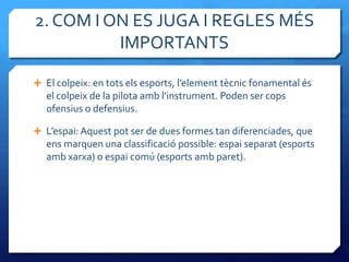 2. COM I ON ES JUGA I REGLES MÉS
          IMPORTANTS

 El colpeix: en tots els esports, l’element tècnic fonamental és
   el colpeix de la pilota amb l’instrument. Poden ser cops
   ofensius o defensius.

 L’espai: Aquest pot ser de dues formes tan diferenciades, que
   ens marquen una classificació possible: espai separat (esports
   amb xarxa) o espai comú (esports amb paret).
 