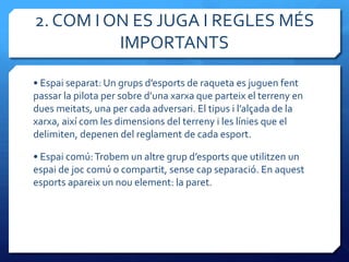 2. COM I ON ES JUGA I REGLES MÉS
          IMPORTANTS

• Espai separat: Un grups d’esports de raqueta es juguen fent
passar la pilota per sobre d’una xarxa que parteix el terreny en
dues meitats, una per cada adversari. El tipus i l’alçada de la
xarxa, així com les dimensions del terreny i les línies que el
delimiten, depenen del reglament de cada esport.

• Espai comú: Trobem un altre grup d’esports que utilitzen un
espai de joc comú o compartit, sense cap separació. En aquest
esports apareix un nou element: la paret.
 