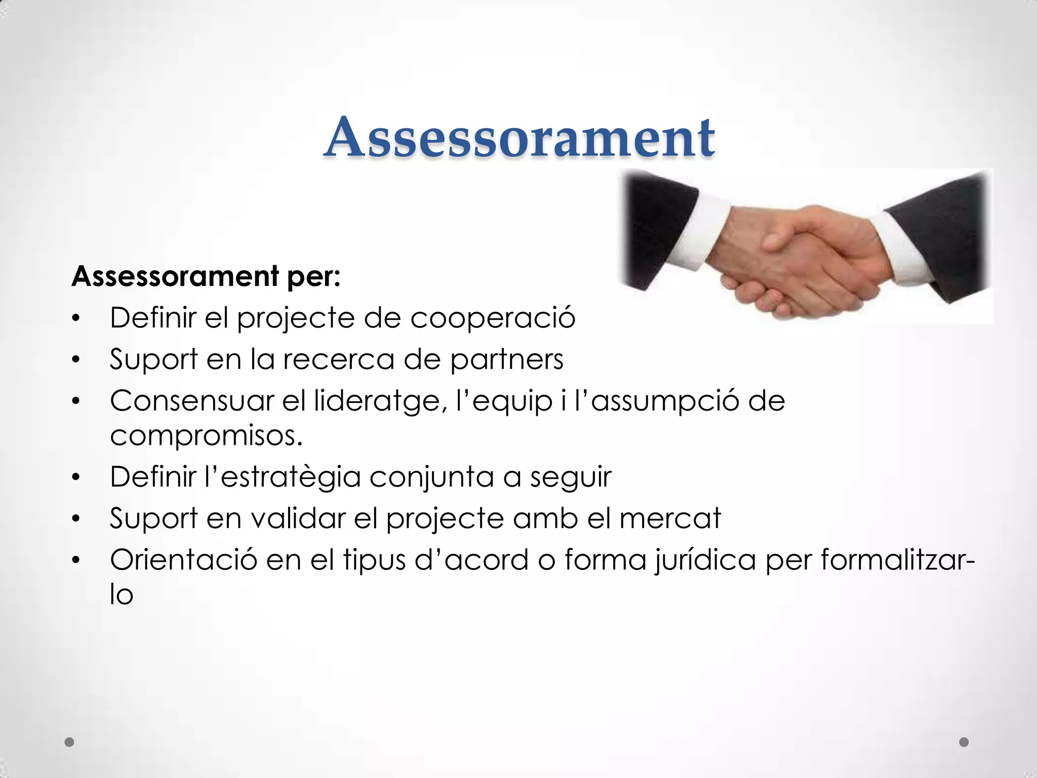 Assessorament
Assessorament per:
• Definir el projecte de cooperació
• Suport en la recerca de partners
• Consensuar el lideratge, l’equip i l’assumpció de
compromisos.
• Definir l’estratègia conjunta a seguir
• Suport en validar el projecte amb el mercat
• Orientació en el tipus d’acord o forma jurídica per formalitzar-
lo
 