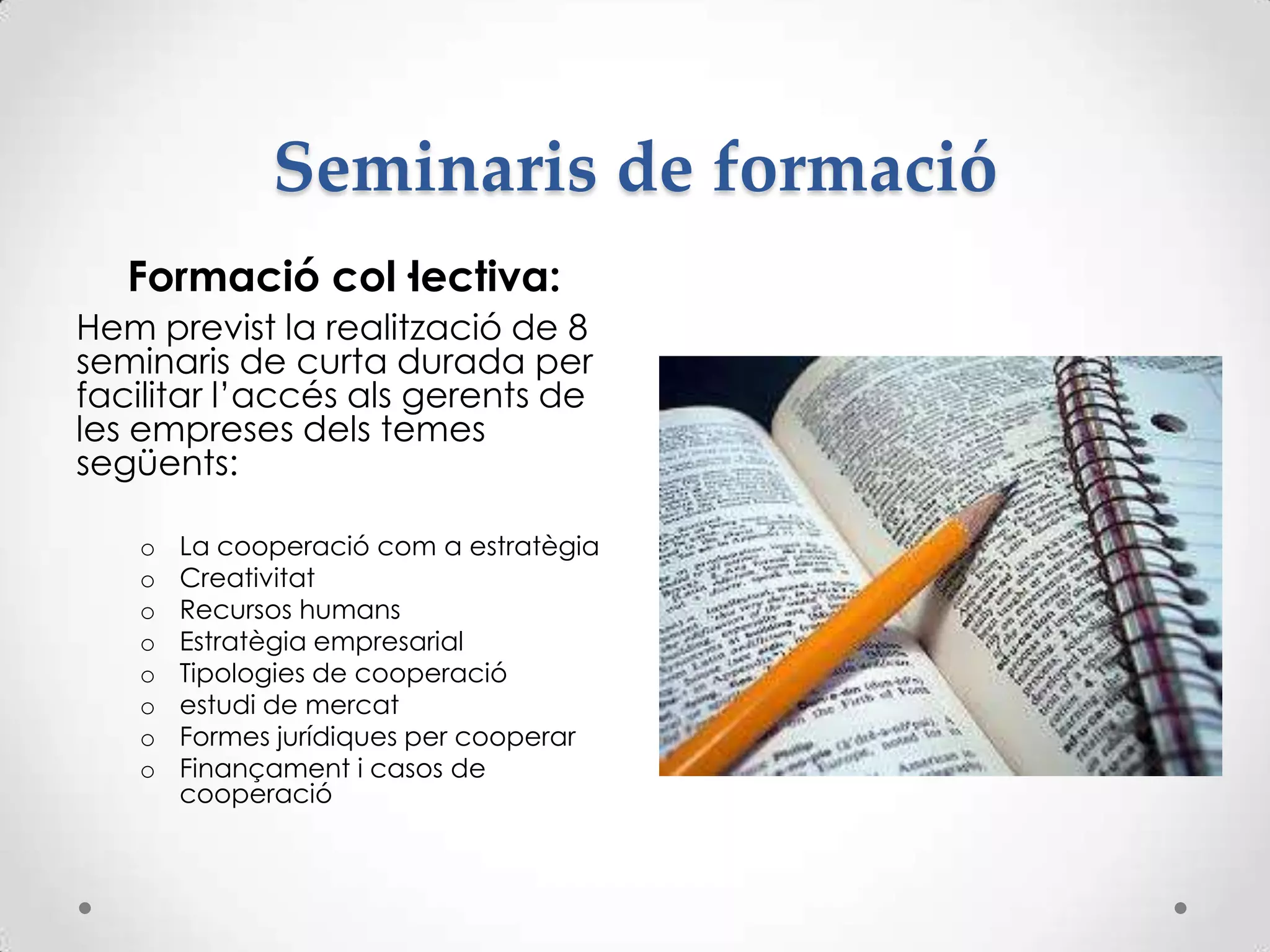Seminaris de formació
Formació col·lectiva:
Hem previst la realització de 8
seminaris de curta durada per
facilitar l’accés als gerents de
les empreses dels temes
següents:
o La cooperació com a estratègia
o Creativitat
o Recursos humans
o Estratègia empresarial
o Tipologies de cooperació
o estudi de mercat
o Formes jurídiques per cooperar
o Finançament i casos de
cooperació
 