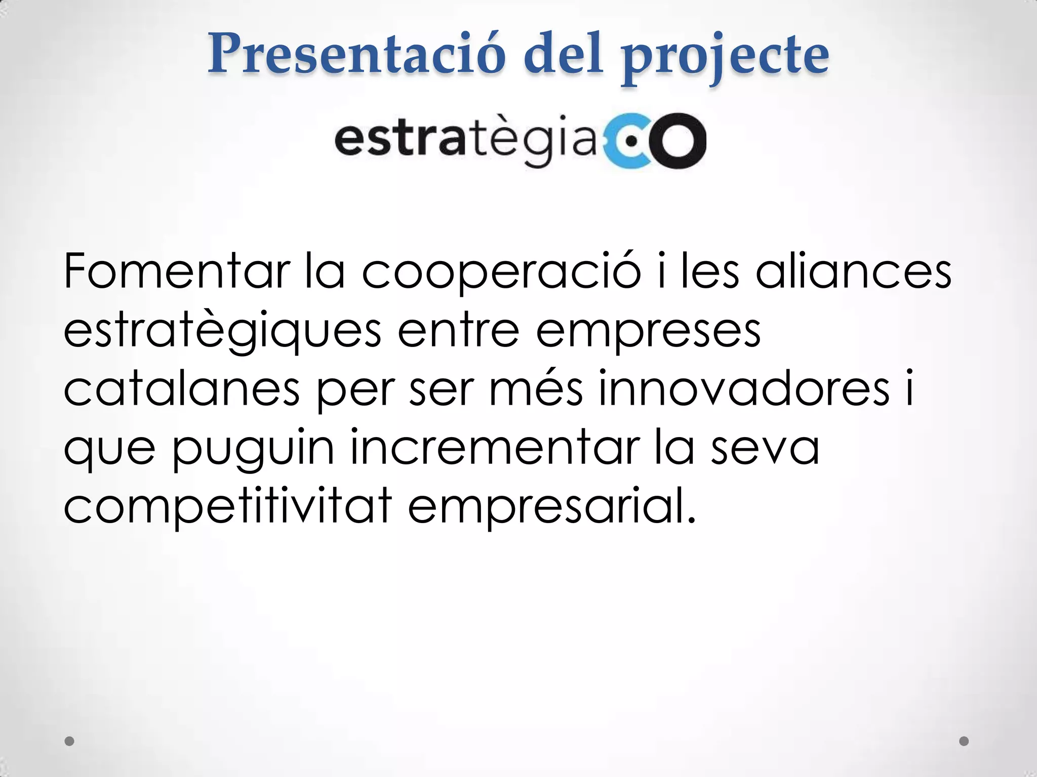 Presentació del projecte
Fomentar la cooperació i les aliances
estratègiques entre empreses
catalanes per ser més innovadores i
que puguin incrementar la seva
competitivitat empresarial.
 