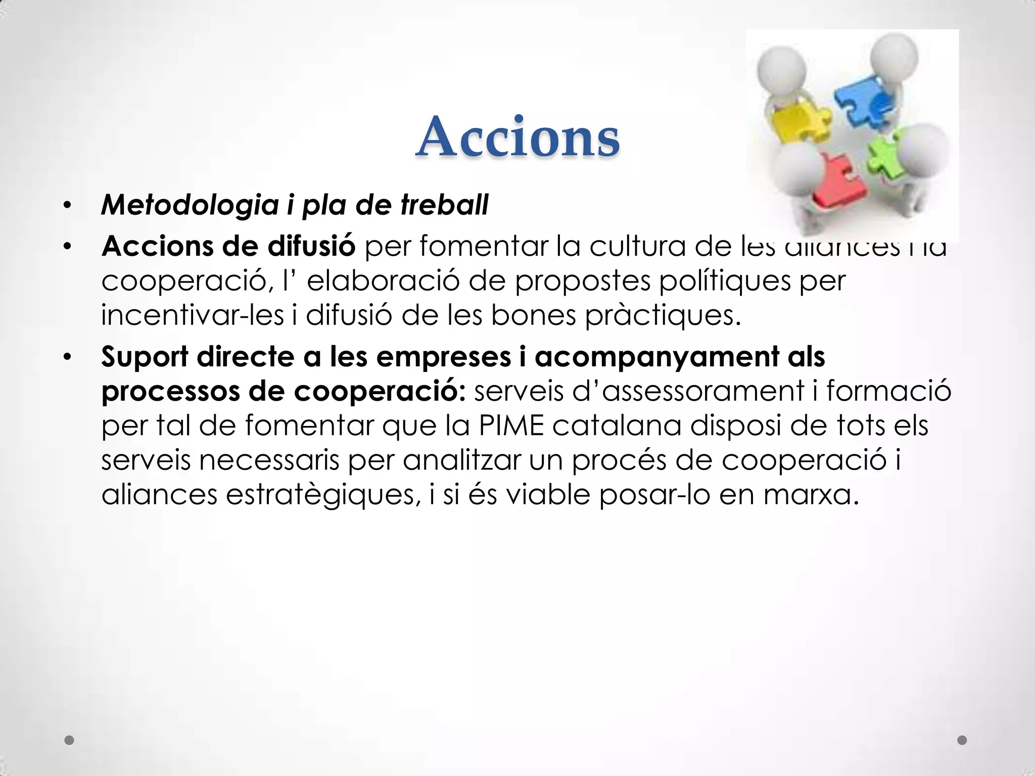 Accions
• Metodologia i pla de treball
• Accions de difusió per fomentar la cultura de les aliances i la
cooperació, l’ elaboració de propostes polítiques per
incentivar-les i difusió de les bones pràctiques.
• Suport directe a les empreses i acompanyament als
processos de cooperació: serveis d’assessorament i formació
per tal de fomentar que la PIME catalana disposi de tots els
serveis necessaris per analitzar un procés de cooperació i
aliances estratègiques, i si és viable posar-lo en marxa.
 