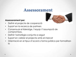 Assessorament
Assessorament per:
• Definir el projecte de cooperació
• Suport en la recerca de partners
• Consensuar el lideratge, l’equip i l’assumpció de
compromisos.
• Definir l’estratègia conjunta a seguir
• Suport en validar el projecte amb el mercat
• Orientació en el tipus d’acord o forma jurídica per formalitzar-
lo
 