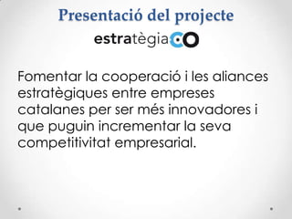 Presentació del projecte
Fomentar la cooperació i les aliances
estratègiques entre empreses
catalanes per ser més innovadores i
que puguin incrementar la seva
competitivitat empresarial.
 