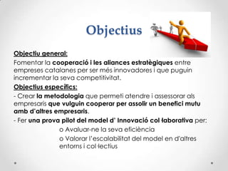 Objectius
Objectiu general:
Fomentar la cooperació i les aliances estratègiques entre
empreses catalanes per ser més innovadores i que puguin
incrementar la seva competitivitat.
Objectius específics:
- Crear la metodologia que permeti atendre i assessorar als
empresaris que vulguin cooperar per assolir un benefici mutu
amb d’altres empresaris.
- Fer una prova pilot del model d’ Innovació col·laborativa per:
o Avaluar-ne la seva eficiència
o Valorar l’escalabilitat del model en d'altres
entorns i col·lectius
 
