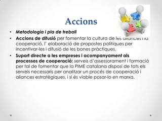 Accions
• Metodologia i pla de treball
• Accions de difusió per fomentar la cultura de les aliances i la
cooperació, l’ elaboració de propostes polítiques per
incentivar-les i difusió de les bones pràctiques.
• Suport directe a les empreses i acompanyament als
processos de cooperació: serveis d’assessorament i formació
per tal de fomentar que la PIME catalana disposi de tots els
serveis necessaris per analitzar un procés de cooperació i
aliances estratègiques, i si és viable posar-lo en marxa.
 