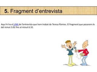 5. Fragment d’entrevista
Aquí hi ha el LINK de l’entrevista que hem trobat de Teresa Pàmies. El fragment que posarem és
del minut 3.02 fins al minut 6.32.
 