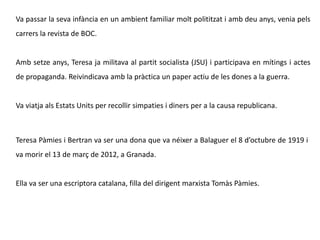 Teresa Pàmies i Bertran va ser una dona que va néixer a Balaguer el 8 d’octubre de 1919 i
va morir el 13 de març de 2012, a Granada.
Ella va ser una escriptora catalana, filla del dirigent marxista Tomàs Pàmies.
Va passar la seva infància en un ambient familiar molt polititzat i amb deu anys, venia pels
carrers la revista de BOC.
Amb setze anys, Teresa ja militava al partit socialista (JSU) i participava en mítings i actes
de propaganda. Reivindicava amb la pràctica un paper actiu de les dones a la guerra.
Va viatja als Estats Units per recollir simpaties i diners per a la causa republicana.
 